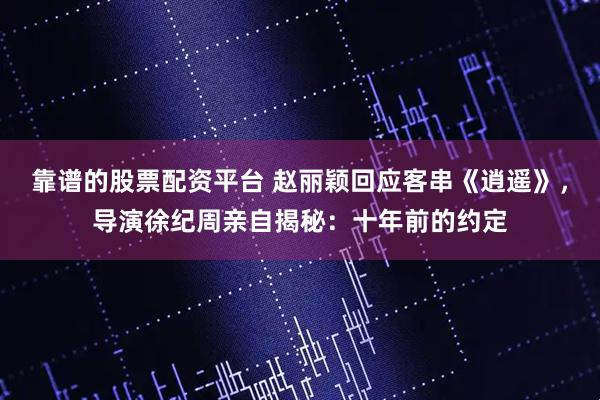 靠谱的股票配资平台 赵丽颖回应客串《逍遥》，导演徐纪周亲自揭秘：十年前的约定