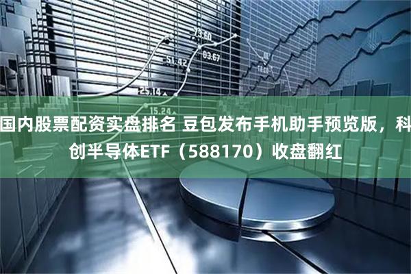 国内股票配资实盘排名 豆包发布手机助手预览版，科创半导体ETF（588170）收盘翻红