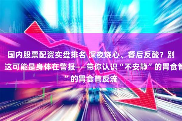 国内股票配资实盘排名 深夜烧心、餐后反酸？别忍了！这可能是身体在警报——带你认识“不安静”的胃食管反流