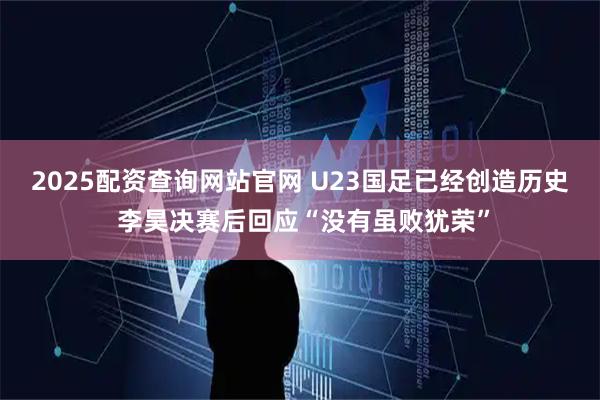 2025配资查询网站官网 U23国足已经创造历史 李昊决赛后回应“没有虽败犹荣”