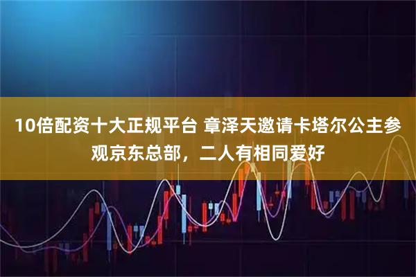 10倍配资十大正规平台 章泽天邀请卡塔尔公主参观京东总部，二人有相同爱好