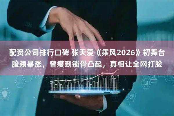 配资公司排行口碑 张天爱《乘风2026》初舞台脸颊暴涨，曾瘦到锁骨凸起，真相让全网打脸