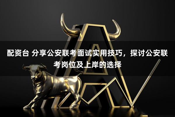 配资台 分享公安联考面试实用技巧，探讨公安联考岗位及上岸的选择