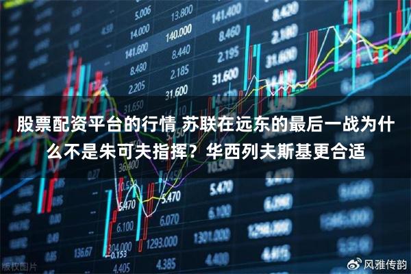 股票配资平台的行情 苏联在远东的最后一战为什么不是朱可夫指挥？华西列夫斯基更合适