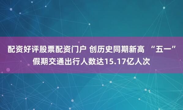 配资好评股票配资门户 创历史同期新高  “五一”假期交通出行人数达15.17亿人次