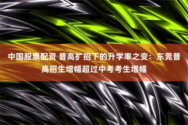 中国股票配资 普高扩招下的升学率之变：东莞普高招生增幅超过中考考生增幅