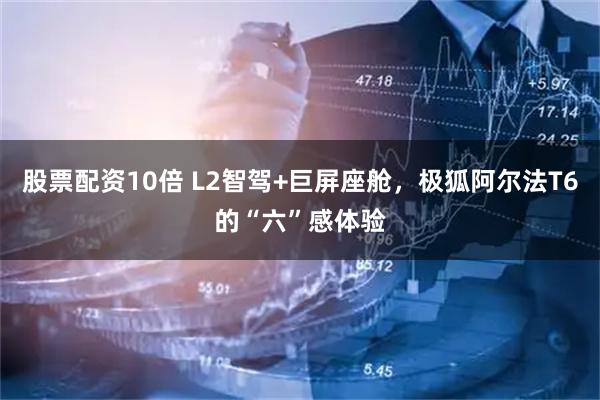 股票配资10倍 L2智驾+巨屏座舱，极狐阿尔法T6的“六”感体验