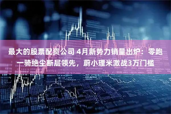 最大的股票配资公司 4月新势力销量出炉：零跑一骑绝尘断层领先，蔚小理米激战3万门槛