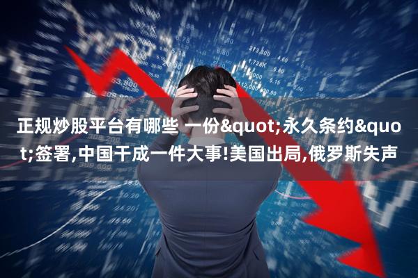 正规炒股平台有哪些 一份"永久条约"签署,中国干成一件大事!美国出局,俄罗斯失声