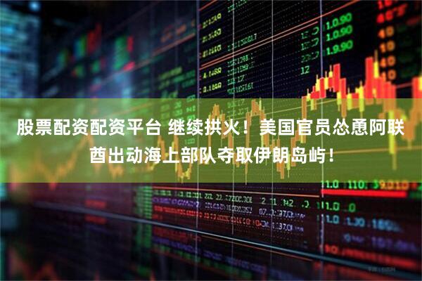 股票配资配资平台 继续拱火！美国官员怂恿阿联酋出动海上部队夺取伊朗岛屿！