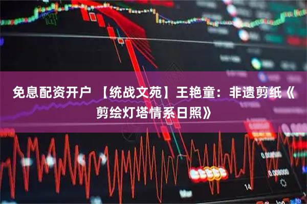免息配资开户 【统战文苑】王艳童：非遗剪纸《剪绘灯塔情系日照》