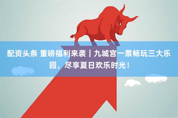 配资头条 重磅福利来袭｜九城宫一票畅玩三大乐园，尽享夏日欢乐时光！