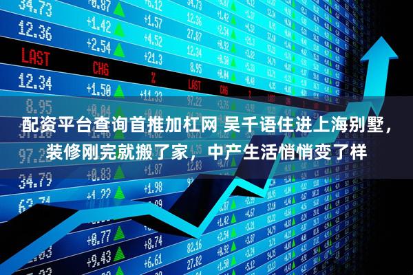 配资平台查询首推加杠网 吴千语住进上海别墅，装修刚完就搬了家，中产生活悄悄变了样